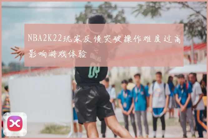 NBA2K22玩家反馈突破操作难度过高影响游戏体验