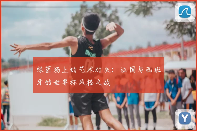 绿茵场上的艺术对决:法国与西班牙的世界杯风格之战