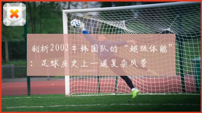 剖析2002年韩国队的“超级体能”：足球历史上一道复杂风景