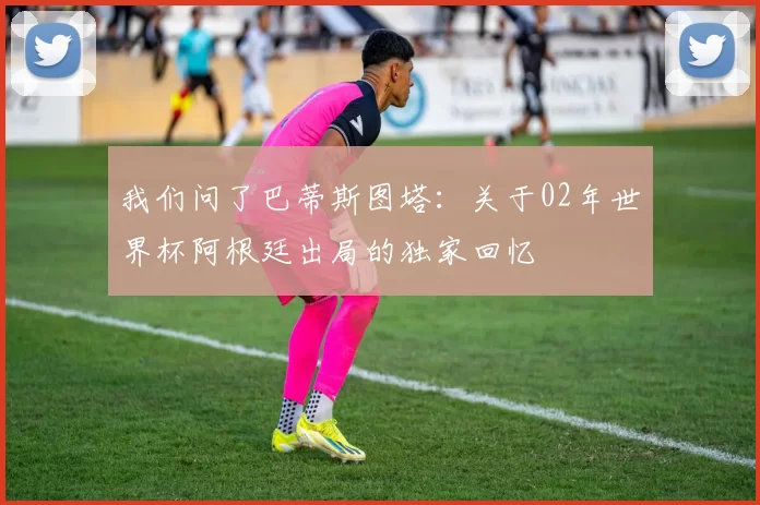 我们问了巴蒂斯图塔:关于02年世界杯阿根廷出局的独家回忆