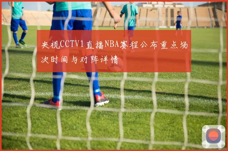 央视CCTV1直播NBA赛程公布重点场次时间与对阵详情