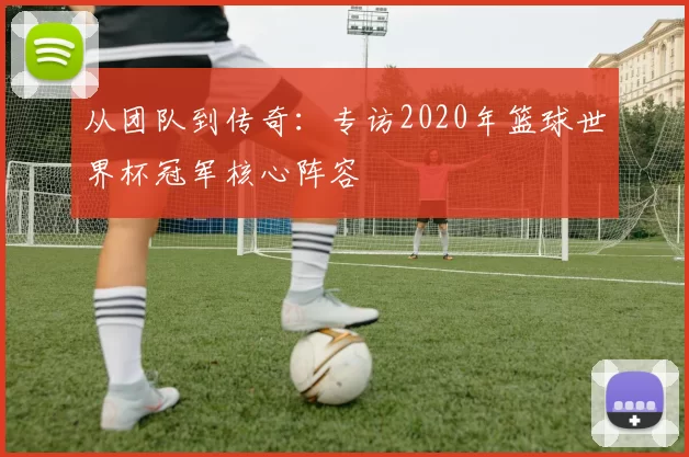 从团队到传奇:专访2020年篮球世界杯冠军核心阵容