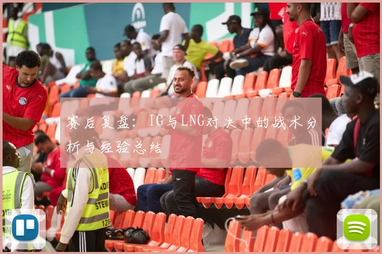 赛后复盘：IG与LNG对决中的战术分析与经验总结