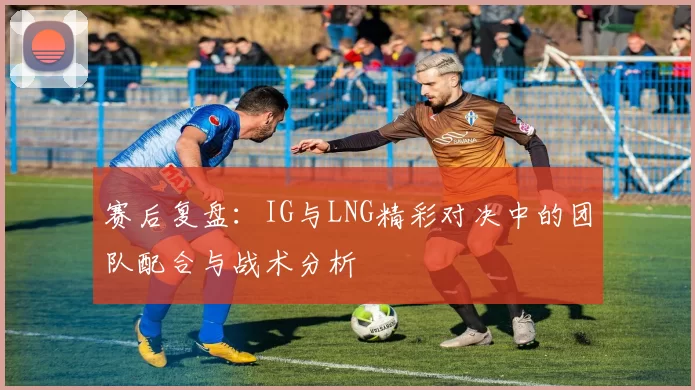 赛后复盘：IG与LNG精彩对决中的团队配合与战术分析