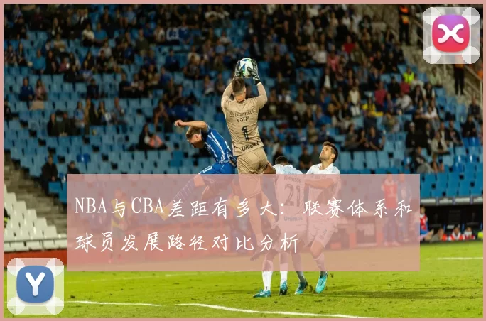 NBA与CBA差距有多大：联赛体系和球员发展路径对比分析