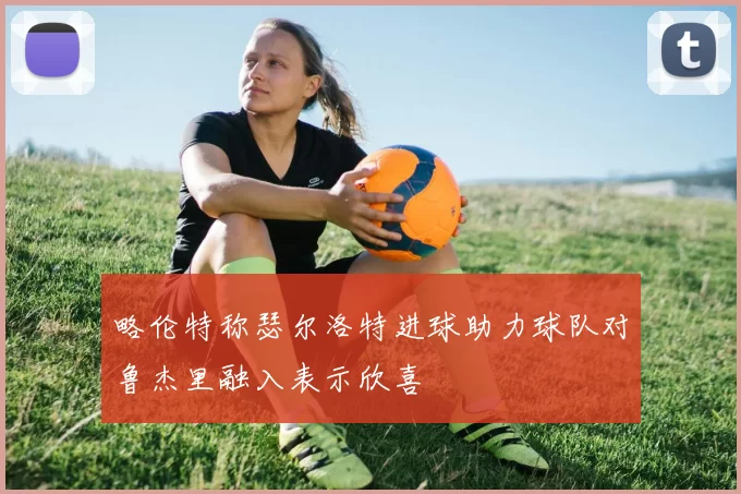 略伦特称瑟尔洛特进球助力球队对鲁杰里融入表示欣喜