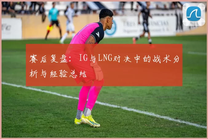 赛后复盘：IG与LNG对决中的战术分析与经验总结