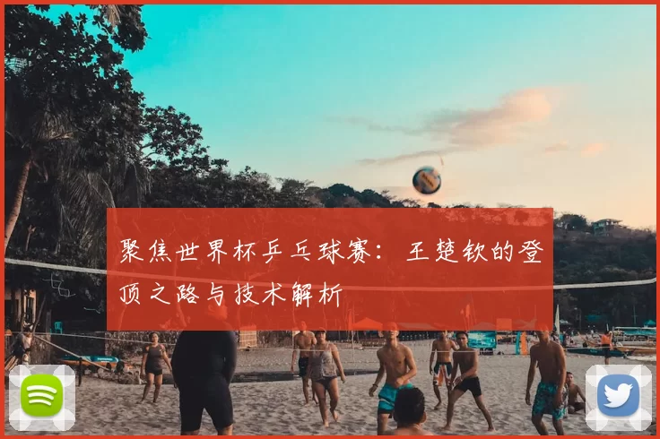 聚焦世界杯乒乓球赛:王楚钦的登顶之路与技术解析