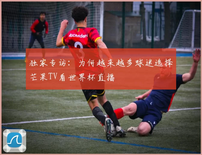 独家专访:为何越来越多球迷选择芒果TV看世界杯直播