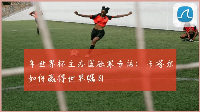 年世界杯主办国独家专访:卡塔尔如何赢得世界瞩目