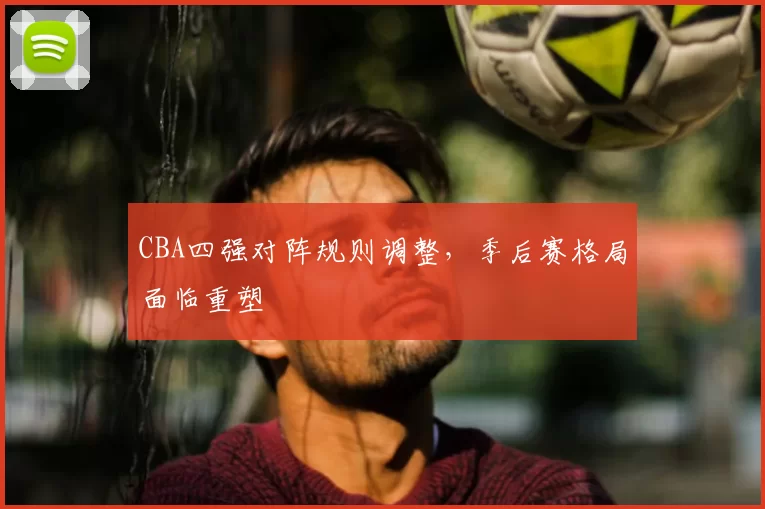 CBA四强对阵规则调整,季后赛格局面临重塑