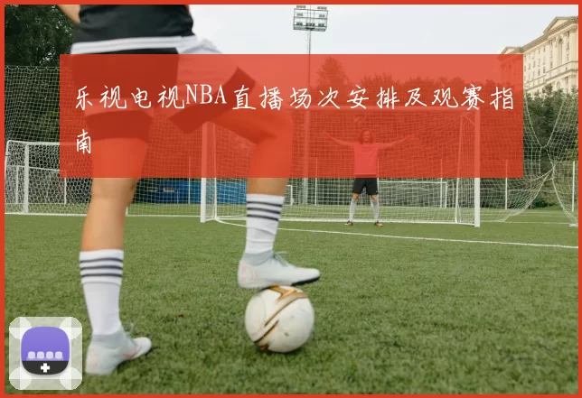 乐视电视NBA直播场次安排及观赛指南