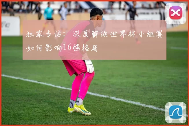 独家专访：深度解读世界杯小组赛如何影响16强格局