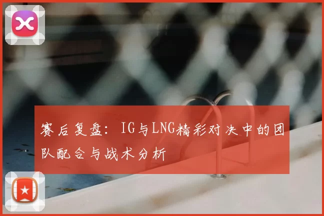 赛后复盘：IG与LNG精彩对决中的团队配合与战术分析