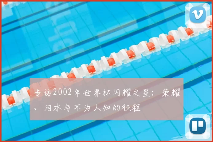 专访2002年世界杯闪耀之星：荣耀、泪水与不为人知的征程