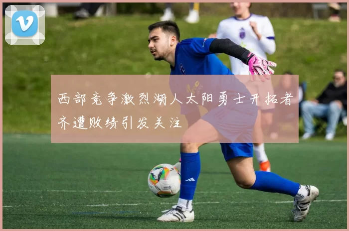 西部竞争激烈湖人太阳勇士开拓者齐遭败绩引发关注