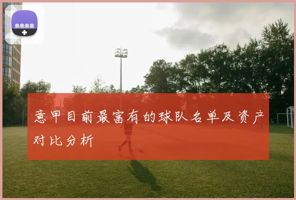 意甲目前最富有的球队名单及资产对比分析