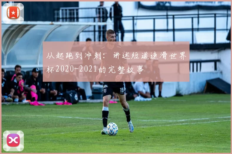 从起跑到冲刺：讲述短道速滑世界杯2020-2021的完整故事