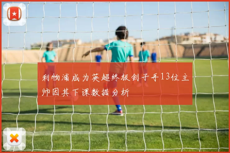 利物浦成为英超终极刽子手13位主帅因其下课数据分析