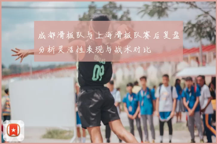 成都滑板队与上海滑板队赛后复盘分析灵活性表现与战术对比