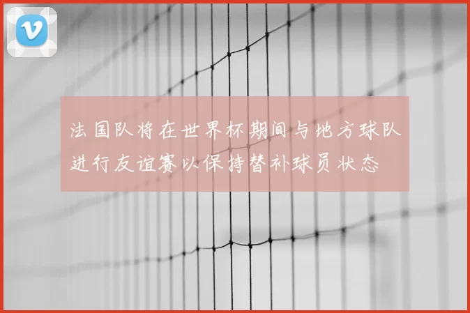 法国队将在世界杯期间与地方球队进行友谊赛以保持替补球员状态