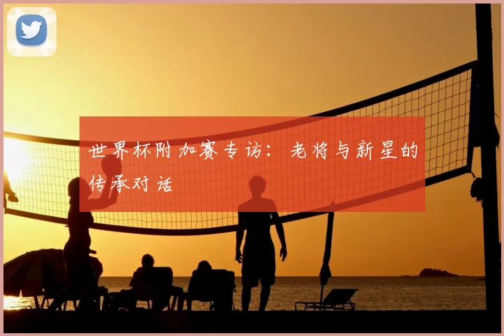世界杯附加赛专访：老将与新星的传承对话