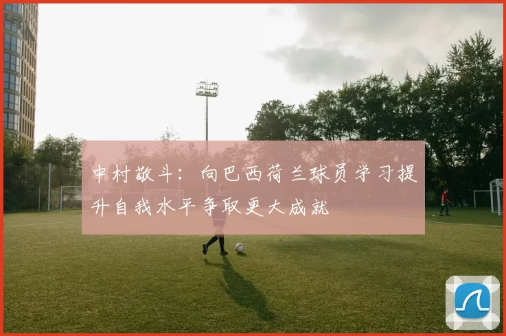 中村敬斗：向巴西荷兰球员学习提升自我水平争取更大成就