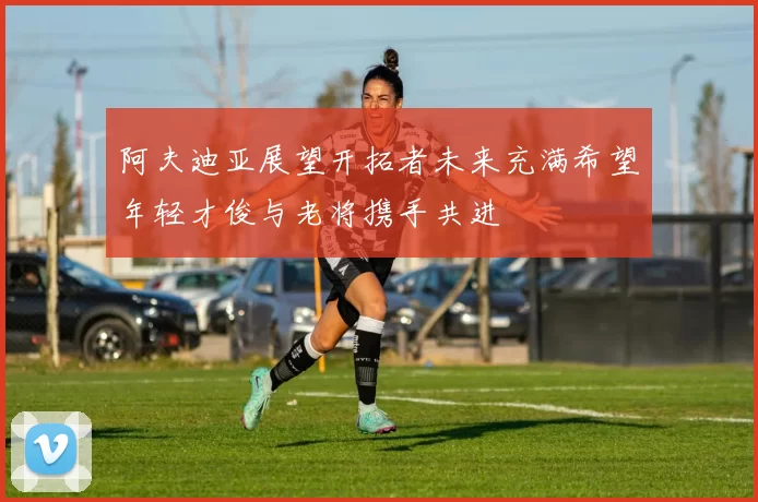 阿夫迪亚展望开拓者未来充满希望年轻才俊与老将携手共进