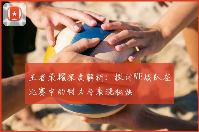 王者荣耀深度解析：探讨WE战队在比赛中的耐力与表现秘诀