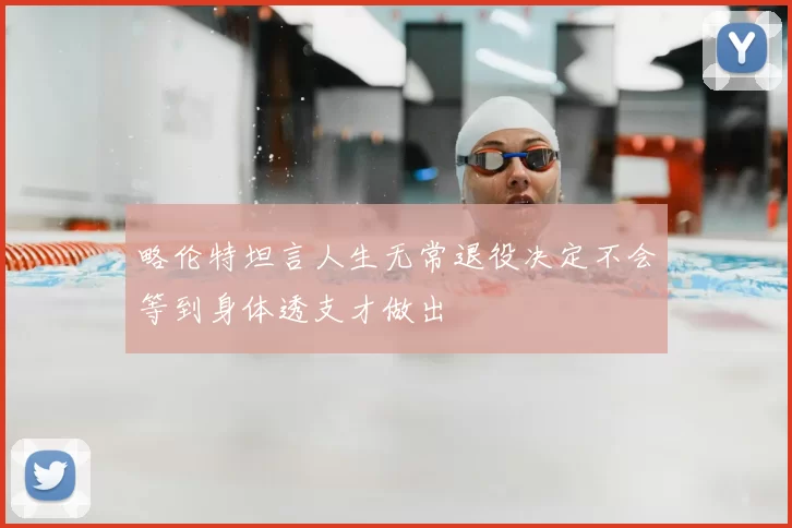 略伦特坦言人生无常退役决定不会等到身体透支才做出