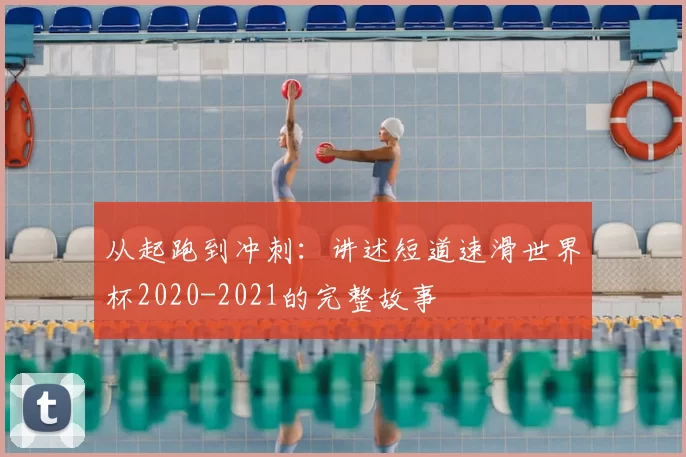 从起跑到冲刺:讲述短道速滑世界杯2020-2021的完整故事