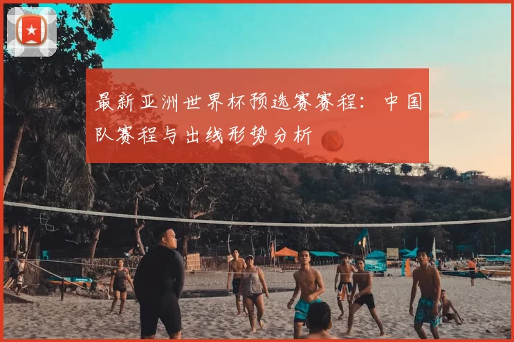 最新亚洲世界杯预选赛赛程:中国队赛程与出线形势分析