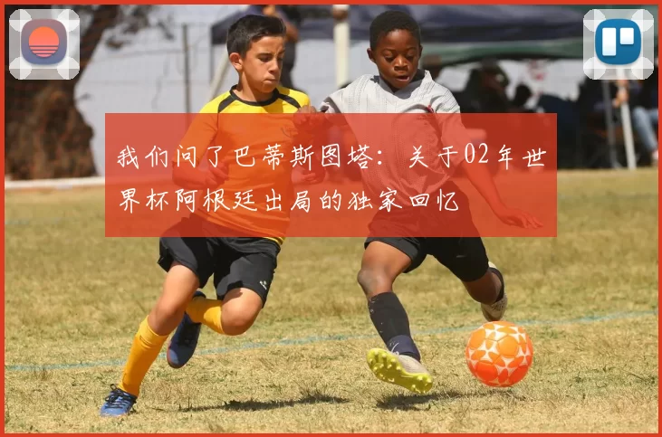我们问了巴蒂斯图塔:关于02年世界杯阿根廷出局的独家回忆