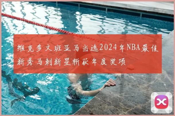 维克多文班亚马当选2024年NBA最佳新秀马刺新星斩获年度奖项