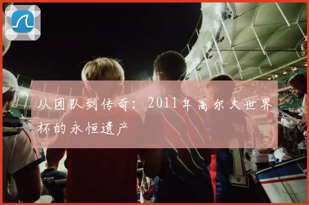 从团队到传奇:2011年高尔夫世界杯的永恒遗产