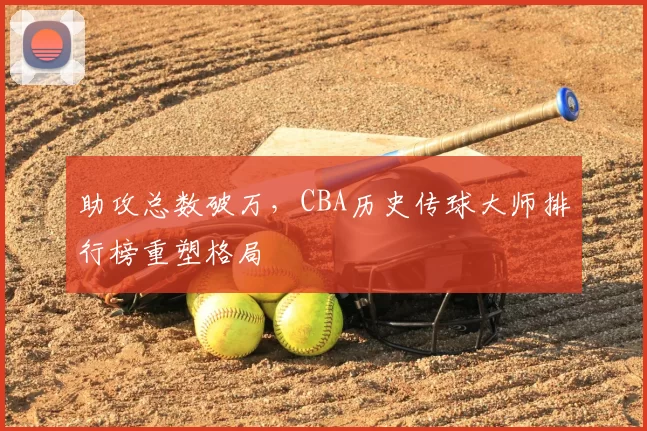 助攻总数破万，CBA历史传球大师排行榜重塑格局
