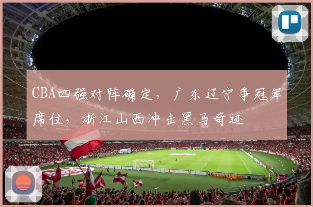 CBA四强对阵确定,广东辽宁争冠军席位,浙江山西冲击黑马奇迹