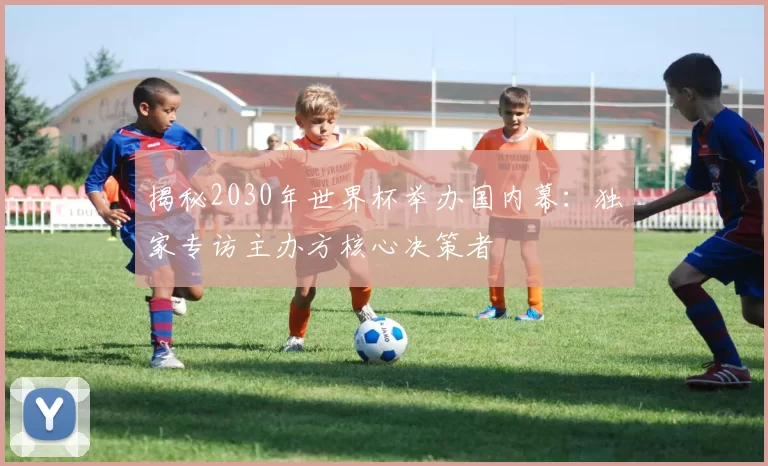 揭秘2030年世界杯举办国内幕:独家专访主办方核心决策者