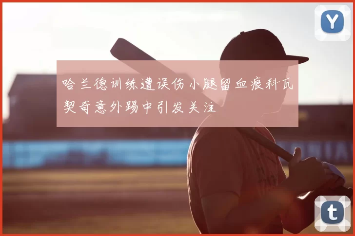 哈兰德训练遭误伤小腿留血痕科瓦契奇意外踢中引发关注