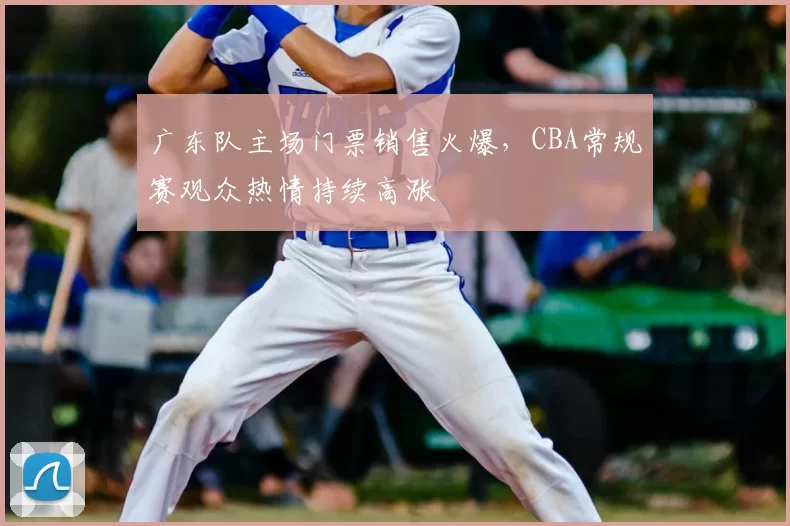 广东队主场门票销售火爆，CBA常规赛观众热情持续高涨