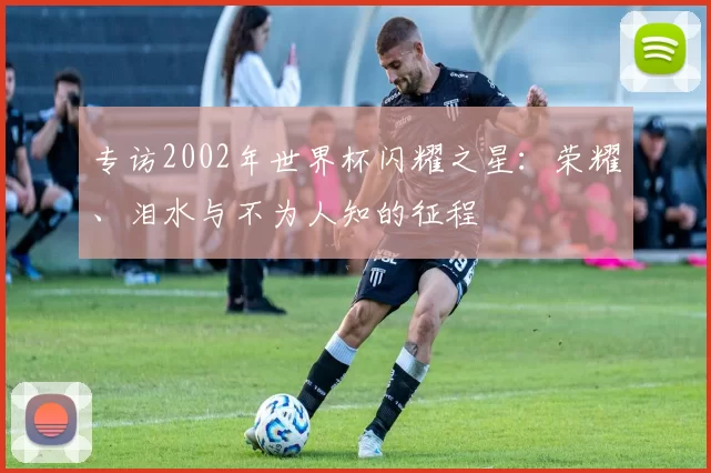专访2002年世界杯闪耀之星：荣耀、泪水与不为人知的征程