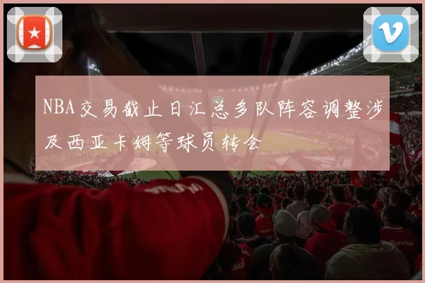 NBA交易截止日汇总多队阵容调整涉及西亚卡姆等球员转会