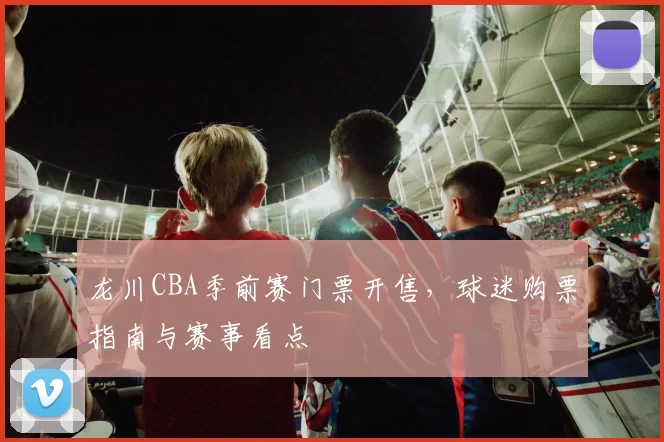 龙川CBA季前赛门票开售,球迷购票指南与赛事看点