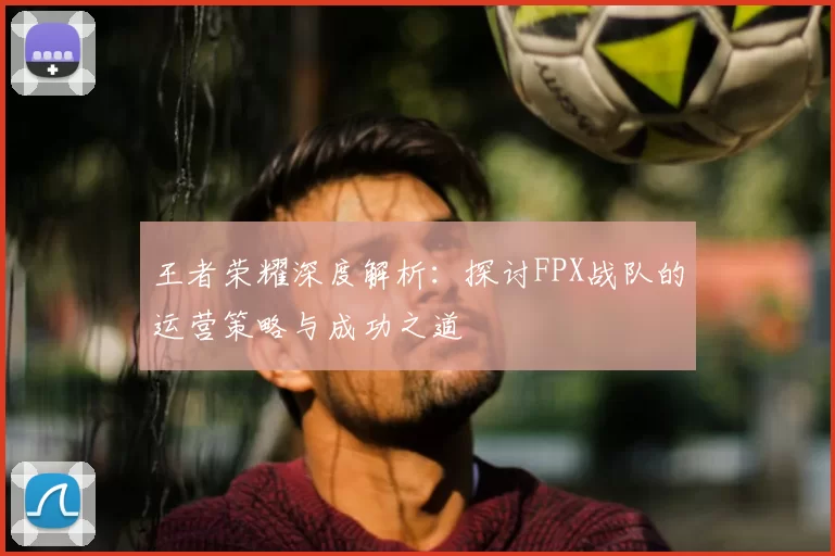 王者荣耀深度解析：探讨FPX战队的运营策略与成功之道
