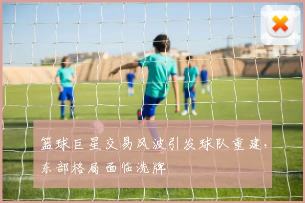 篮球巨星交易风波引发球队重建，东部格局面临洗牌