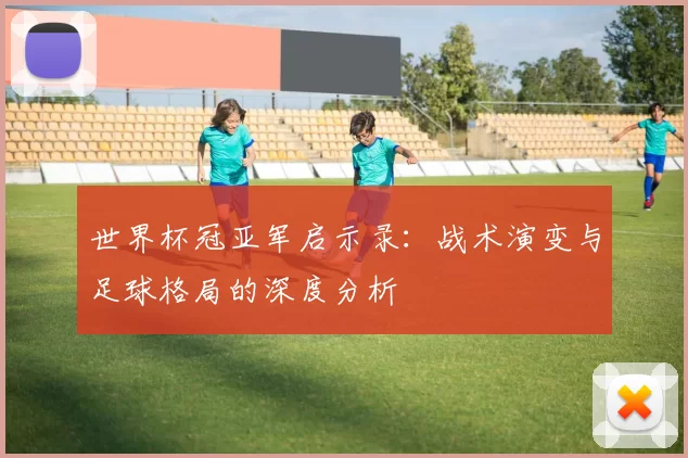 世界杯冠亚军启示录:战术演变与足球格局的深度分析