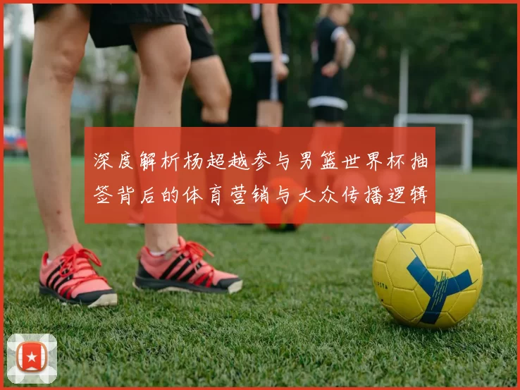 深度解析杨超越参与男篮世界杯抽签背后的体育营销与大众传播逻辑