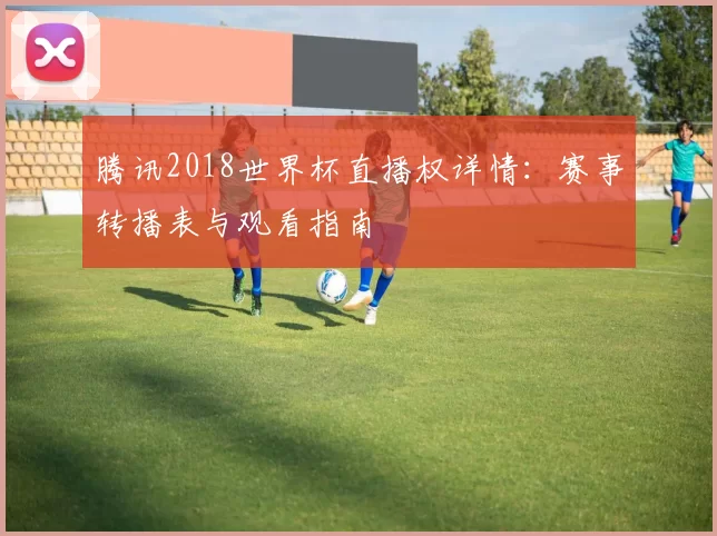 腾讯2018世界杯直播权详情:赛事转播表与观看指南