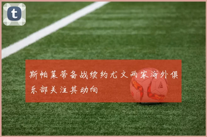 斯帕莱蒂备战续约尤文两家海外俱乐部关注其动向