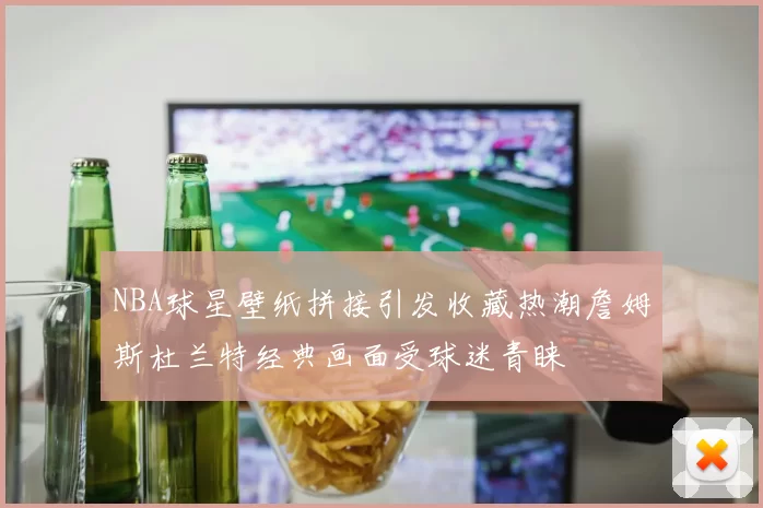 NBA球星壁纸拼接引发收藏热潮詹姆斯杜兰特经典画面受球迷青睐